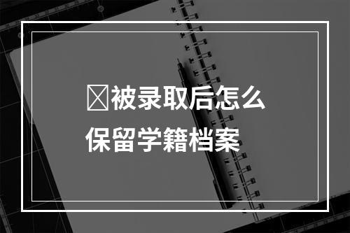 ﻿被录取后怎么保留学籍档案