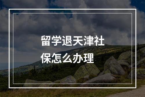 留学退天津社保怎么办理