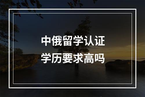 中俄留学认证学历要求高吗