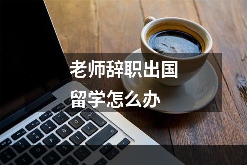 老师辞职出国留学怎么办