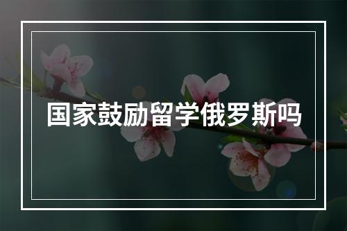 国家鼓励留学俄罗斯吗