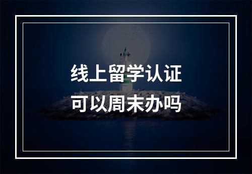 线上留学认证可以周末办吗