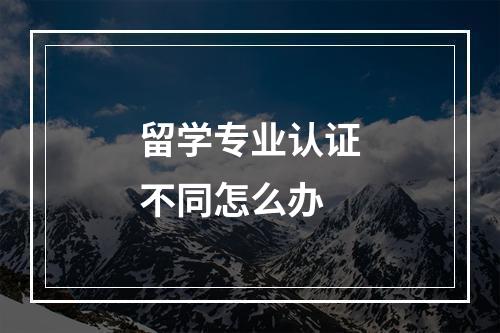 留学专业认证不同怎么办