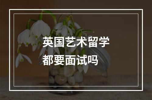 英国艺术留学都要面试吗