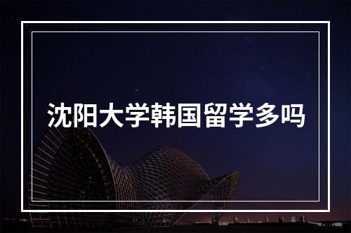 沈阳大学韩国留学多吗