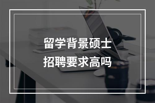 留学背景硕士招聘要求高吗