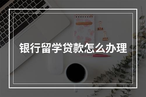 银行留学贷款怎么办理