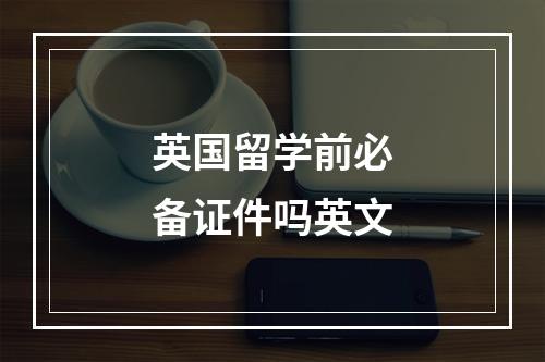 英国留学前必备证件吗英文