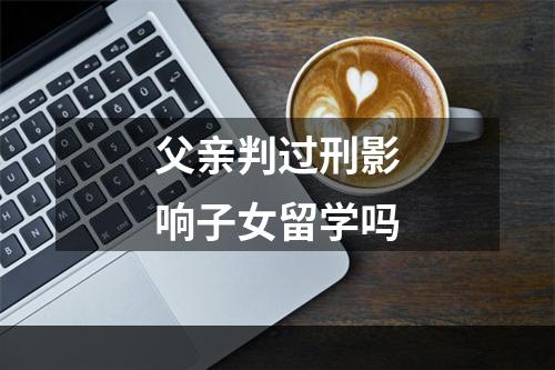 父亲判过刑影响子女留学吗