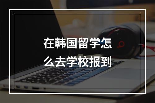 在韩国留学怎么去学校报到