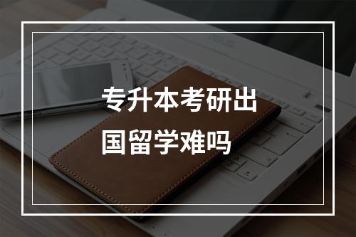 专升本考研出国留学难吗