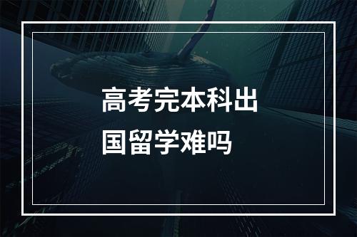 高考完本科出国留学难吗