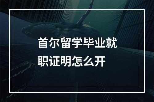 首尔留学毕业就职证明怎么开