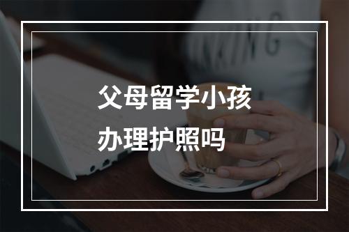 父母留学小孩办理护照吗