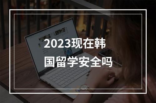 2023现在韩国留学安全吗