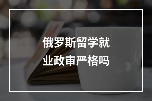 俄罗斯留学就业政审严格吗