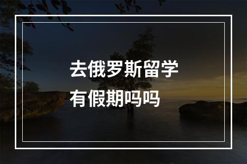 去俄罗斯留学有假期吗吗