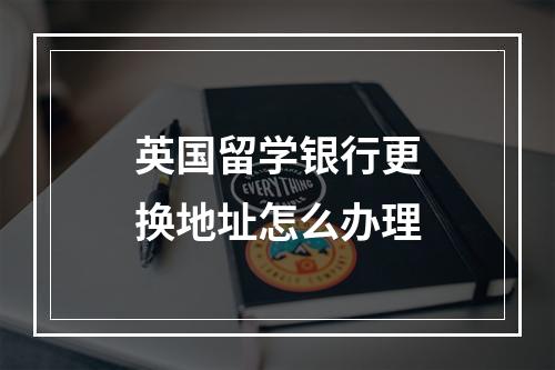 英国留学银行更换地址怎么办理