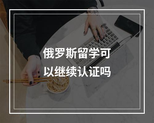 俄罗斯留学可以继续认证吗