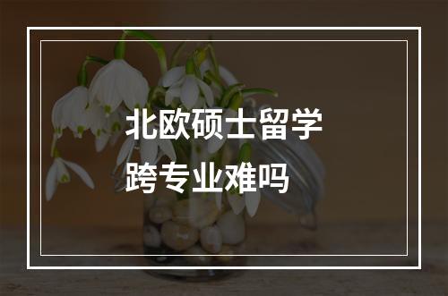 北欧硕士留学跨专业难吗