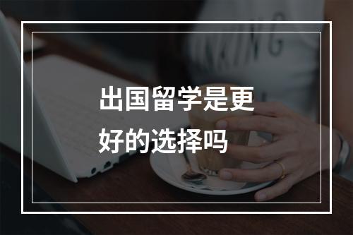 出国留学是更好的选择吗