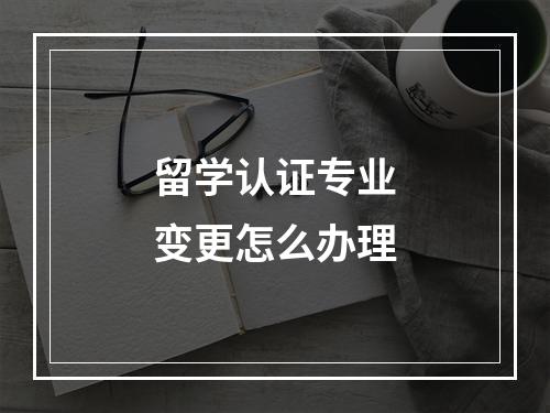 留学认证专业变更怎么办理