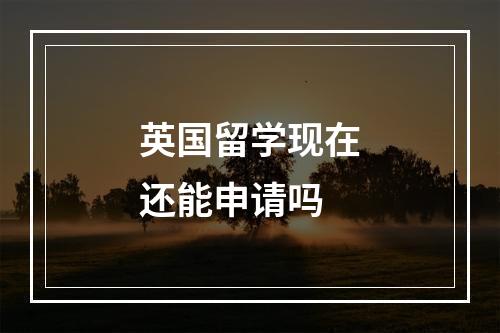 英国留学现在还能申请吗