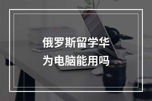 俄罗斯留学华为电脑能用吗