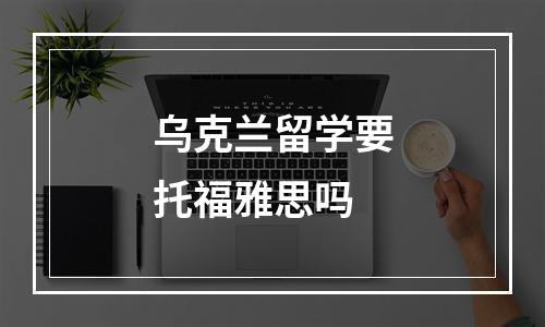 乌克兰留学要托福雅思吗