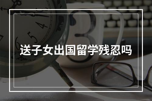 送子女出国留学残忍吗