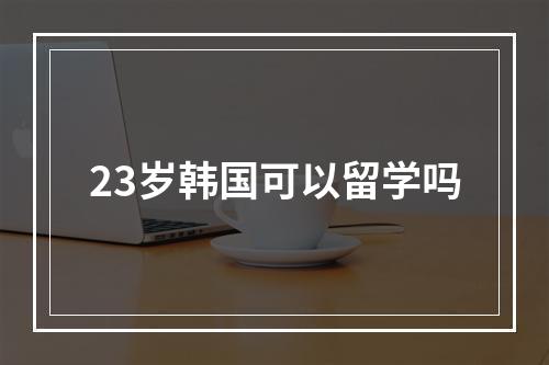 23岁韩国可以留学吗