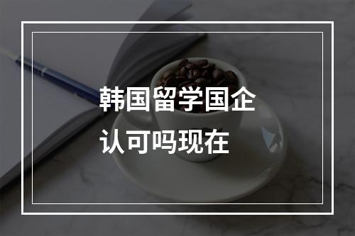 韩国留学国企认可吗现在