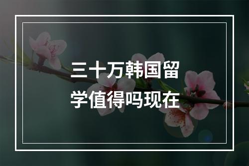 三十万韩国留学值得吗现在