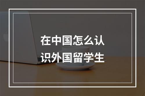 在中国怎么认识外国留学生