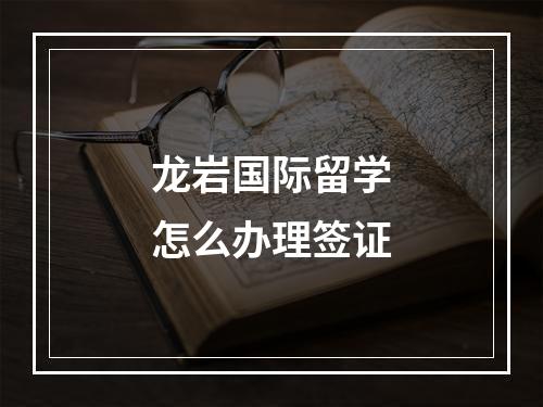 龙岩国际留学怎么办理签证