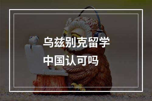 乌兹别克留学中国认可吗