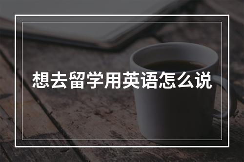 想去留学用英语怎么说