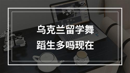 乌克兰留学舞蹈生多吗现在