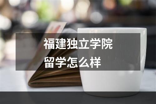 福建独立学院留学怎么样