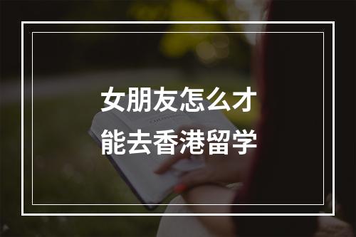 女朋友怎么才能去香港留学