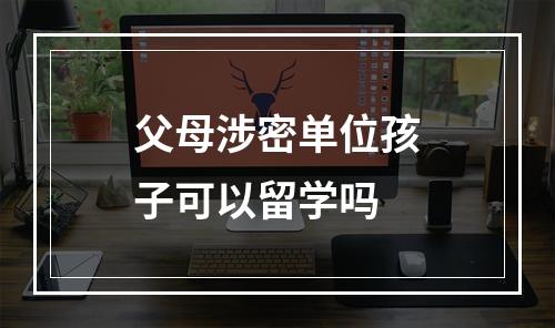 父母涉密单位孩子可以留学吗