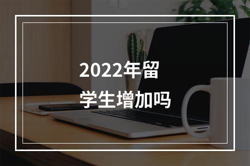 2022年留学生增加吗