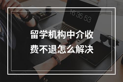 留学机构中介收费不退怎么解决