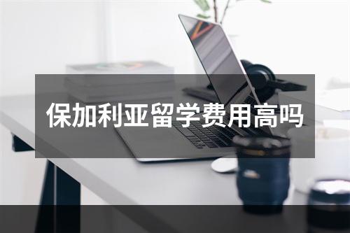 保加利亚留学费用高吗