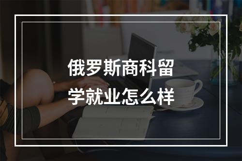 俄罗斯商科留学就业怎么样