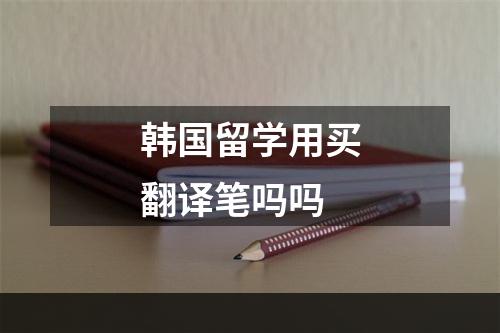 韩国留学用买翻译笔吗吗