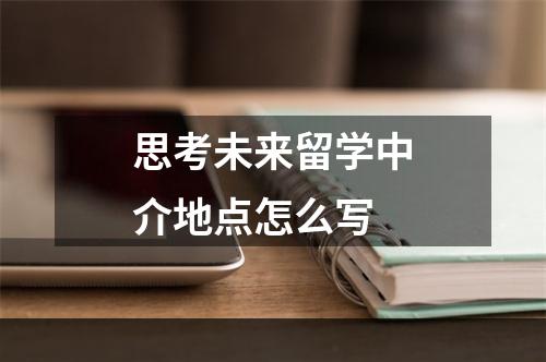 思考未来留学中介地点怎么写