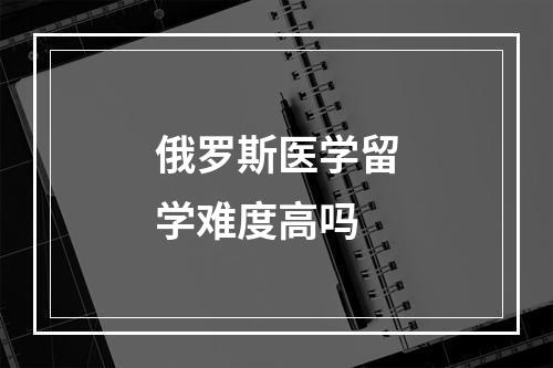 俄罗斯医学留学难度高吗