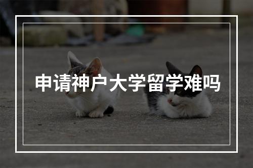 申请神户大学留学难吗