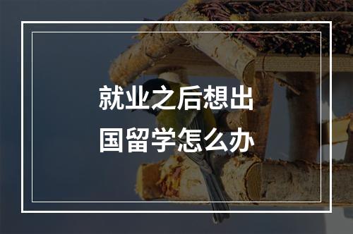 就业之后想出国留学怎么办